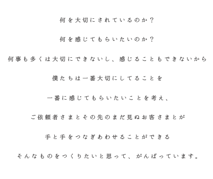 何を大切にされているのか？ 何を感じてもらいたいのか？ 何事も多くは大切にできないし、感じることもできないから 僕たちは一番大切にしてることを 一番に感じてもらいたいことを考え、 ご依頼者さまとその先のまだ見ぬお客さまとが 手と手をつなぎあわせることができる そんなものをつくりたいと思って、がんばっています。